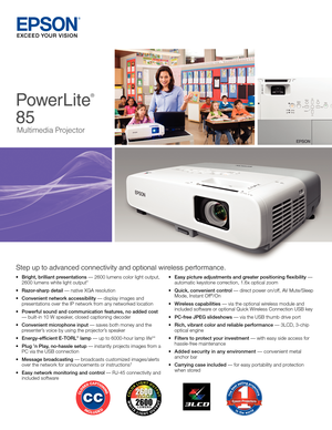 Page 1PowerLite
®
  
85
Multimedia Projector
Step up to advanced connectivity and optional wireless performance.
•	Bright, brilliant presentations	—	2600	lumens	color	light	output,			 2600	lumens	white	light	output*
•	Razor-sharp detail	—	native	XGA	resolution	
•	Convenient network accessibility	—	display	images	and		 		 presentations	over	the	IP	network	from	any	networked	location
•	Powerful sound and communication features, no added cost			 —	built-in	10	W	speaker,	closed	captioning	decoder
•	Convenient...