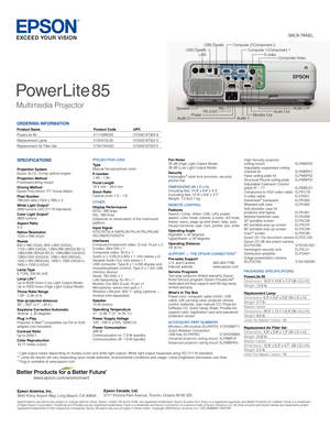 Page 2ORDERING INFORMATION
Product Name  Product Code   UPC
PowerLite 85   V11H295020    010343 87304 9
Replacement Lamp   V13H010L50    010343 87322 3 
Replacement Air Filter Set  V13H134A22   010343 87323 0 
PowerLite
 
85
Multimedia Projector
SPECIFICATIONS
Projection SystemEpson 3LCD, 3-chip optical engineProjection MethodFront/rear/ceiling mountDriving MethodEpson Poly-silicon TFT Active MatrixPixel Number786,432 dots (1024 x 768) x 3White Light Output*2600 lumens (ISO 21118 Standard)Color Light...
