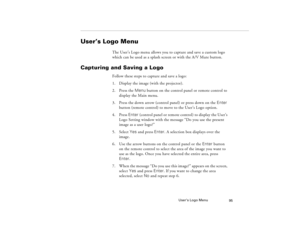 Page 105User’s Logo Menu
95
User’s Logo Menu 
The User’s Logo menu allows you to capture and save a custom logo 
which can be used as a splash screen or with the A/V Mute button.
Capturing and Saving a Logo
Follow these steps to capture and save a logo:
1. Display the image (with the projector).
2. Press the Menu button on the control panel or remote control to 
display the Main menu. 
3. Press the down arrow (control panel) or press down on the Enter 
button (remote control) to move to the User’s Logo option....