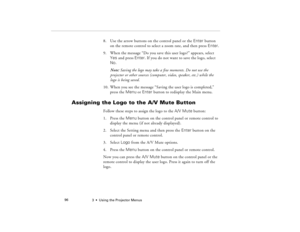 Page 1063  •  Using the Projector Menus             96
8. Use the arrow buttons on the control panel or the Enter button 
on the remote control to select a zoom rate, and then press Enter.
9. When the message “Do you save this user logo?” appears, select 
Yes and press Enter. If you do not want to save the logo, select 
No.
Note: Saving the logo may take a few moments. Do not use the 
projector or other sources (computer, video, speaker, etc.) while the 
logo is being saved.
10. When you see the message “Saving...