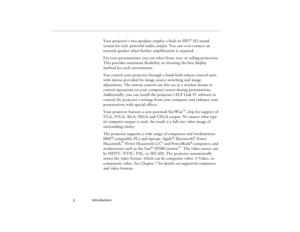 Page 12Introduction
  2
Your projector’s two speakers employ a built-in SRS
® 3D sound 
system for rich, powerful audio output. You can even connect an 
external speaker when further amplification is required.
For your presentations, you can select front, rear, or ceiling projection. 
This provides maximum flexibility in choosing the best display 
method for each environment.
You control your projector through a hand-held remote control unit, 
with menus provided for image source switching and image...