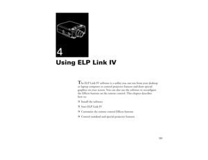 Page 111101
4Using ELP Link IV 
T
he ELP Link IV software is a utility you can run from your desktop 
or laptop computer to control projector features and draw special 
graphics on your screen. You can also use the software to reconfigure 
the Effects buttons on the remote control. This chapter describes 
how to:
p
Install the software
p
Start ELP Link IV
p
Customize the remote control Effects buttons
p
Control standard and special projector features
80009000.book  Page 101  Monday, November 1, 1999  9:35 AM 