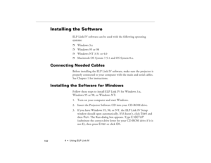 Page 1124  •  Using ELP Link IV
            102
Installing the Software
ELP Link IV software can be used with the following operating 
systems:p
Windows 3.x
p
Windows 95 or 98
p
Windows NT 3.51 or 4.0
p
Macintosh OS System 7.5.1 and OS System 8.x. 
Connecting Needed Cables
Before installing the ELP Link IV software, make sure the projector is 
properly connected to your computer with the main and serial cables. 
See Chapter 1 for instructions.
Installing the Software for Windows
Follow these steps to install ELP...