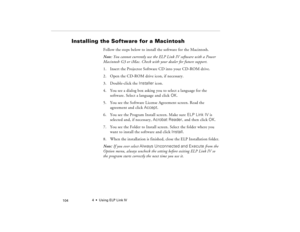 Page 1144  •  Using ELP Link IV
            104
Installing the Software for a Macintosh 
Follow the steps below to install the software for the Macintosh.
Note: You cannot currently use the ELP Link IV software with a Power 
Macintosh G3 or iMac. Check with your dealer for future support.
1. Insert the Projector Software CD into your CD-ROM drive. 
2. Open the CD-ROM drive icon, if necessary.
3. Double-click the Installer icon.
4. You see a dialog box asking you to select a language for the 
software. Select a...