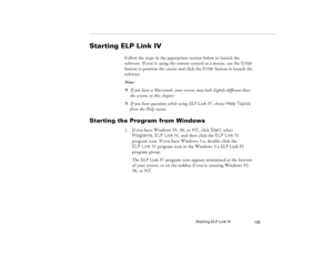 Page 115Starting ELP Link IV
105
Starting ELP Link IV
Follow the steps in the appropriate section below to launch the 
software. If you’re using the remote control as a mouse, use the Enter 
button to position the cursor and click the Enter button to launch the 
software.
Note: p
If you have a Macintosh, your screens may look slightly different than 
the screens in this chapter.
p
If you have questions while using ELP Link IV, choose Help Topics 
from the Help menu.
Starting the Program from Windows
1. If you...