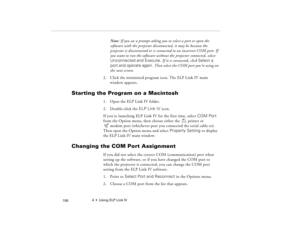 Page 1164  •  Using ELP Link IV
            106
Note: If you see a prompt asking you to select a port or open the 
software with the projector disconnected, it may be because the 
projector is disconnected or is connected to an incorrect COM port. If 
you want to run the software without the projector connected, select 
Unconnected and Execute. If it is connected, click Select a 
port and operate again. Then select the COM port you’re using on 
the next screen.
2. Click the minimized program icon. The ELP Link...