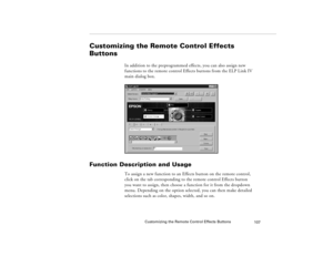 Page 117Customizing the Remote Control Effects Buttons
107
Customizing the Remote Control Effects 
Buttons
In addition to the preprogrammed effects, you can also assign new 
functions to the remote control Effects buttons from the ELP Link IV 
main dialog box.
Function Description and Usage
To assign a new function to an Effects button on the remote control, 
click on the tab corresponding to the remote control Effects button 
you want to assign, then choose a function for it from the dropdown 
menu. Depending...