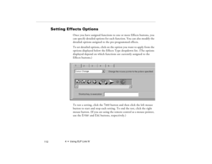 Page 1224  •  Using ELP Link IV
            112
Setting Effects Options
Once you have assigned functions to one or more Effects buttons, you 
can specify detailed options for each function. You can also modify the 
detailed options assigned to the pre-programmed effects.
To set detailed options, click on the option you want to apply from the 
options displayed below the Effects Type dropdown list. (The options 
displayed depend on which functions are currently assigned to the 
Effects buttons.)
 
To test a...