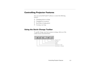 Page 127Controlling Projector Features
117
Controlling Projector Features
You can use the ELP Link IV software to control the following 
features: p
Changing projector settings
p
Changing the test pattern
p
Specifying an image gamma
p
Creating a user logo
Using the Quick Change Toolbar 
To quickly change some basic projector settings, click one of the 
toolbar buttons described below:
Power On,  Off
A/V Mute
Resize Freeze
Input Source - Video
Input Source - Computer 
80009000.book  Page 117  Monday, November 1,...