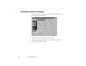 Page 1284  •  Using ELP Link IV
            118
Changing Projector Settings
1. Choose Projector Control from the Select Screen dropdown list. 
You see the following window.
2. Click the tab for the settings you want to adjust.
3. Change one or more of the options, as desired. The options are 
described in the following tables.
80009000.book  Page 118  Monday, November 1, 1999  9:35 AM 