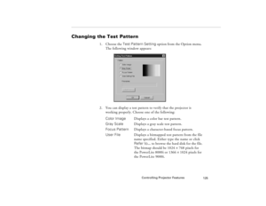 Page 135Controlling Projector Features
125
Changing the Test Pattern 
1. Choose the Test Pattern Setting option from the Option menu. 
The following window appears:
2. You can display a test pattern to verify that the projector is 
working properly. Choose one of the following: 
Color ImageDisplays a color bar test pattern.
Gray ScaleDisplays a gray scale test pattern.
Focus Pattern  Displays a character-based focus pattern.
User File Displays a bitmapped test pattern from the file
name specified. Either type...