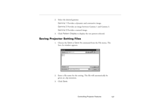 Page 137Controlling Projector Features
127
2. Select the desired gamma:
Gamma 1 Provides a dynamic and contrastive image.
Gamma 2 
Provides an image between Gamma 1 and Gamma 3.
Gamma 3 Provides a natural image.
3. Click Pattern Display to display the test pattern selected.
Saving Projector Setting Files 
1. Choose the Save or Save As command from the File menu. The 
Save As window appears.
2. Enter a file name for the setting. The file will automatically be 
given an .elp extension.
3. Click Save.
80009000.book...