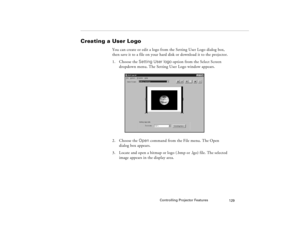 Page 139Controlling Projector Features
129
Creating a User Logo
You can create or edit a logo from the Setting User Logo dialog box, 
then save it to a file on your hard disk or download it to the projector.
1. Choose the Setting User logo option from the Select Screen 
dropdown menu. The Setting User Logo window appears.
2. Choose the Open command from the File menu. The Open 
dialog box appears.
3. Locate and open a bitmap or logo (.bmp or .lgo) file. The selected 
image appears in the display area....