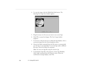 Page 1404  •  Using ELP Link IV
            130
4. To crop the image, click the Selecting Area button. The 
Selecting User Logo Area window appears.
5. Drag the mouse over the area you want to use as your logo.
6. Click OK to accept the changes. The User’s Logo window 
reappears.
7. To increase or decrease the size at which the logo displays, select a 
zoom percentage from the Zoom dropdown menu.
8. Choose the Save command from the File menu to automatically 
save the logo to your hard disk. To save the logo...