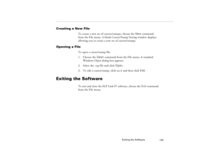 Page 143Exiting the Software
133
Creating a New File
To create a new set of cursors/stamps, choose the New command 
from the File menu. A blank Cursor/Stamp Setting window displays 
allowing you to create a new set of cursors/stamps.
Opening a File
To open a cursor/stamp file:
1. Choose the Open command from the File menu. A standard 
Windows Open dialog box appears.
2. Select the .csp file and click Open.
3. To edit a cursor/stamp, click on it and then click Edit.
Exiting the Software
To exit and close the ELP...