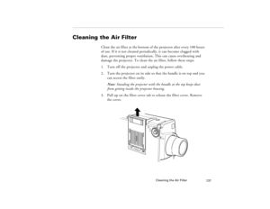 Page 147Cleaning the Air Filter
137
Cleaning the Air Filter 
Clean the air filter at the bottom of the projector after every 100 hours 
of use. If it is not cleaned periodically, it can become clogged with 
dust, preventing proper ventilation. This can cause overheating and 
damage the projector. To clean the air filter, follow these steps:
1. Turn off the projector and unplug the power cable.
2. Turn the projector on its side so that the handle is on top and you 
can access the filter easily.
Note: Standing the...