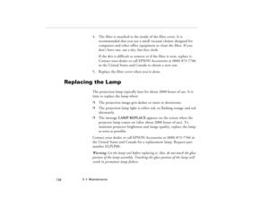 Page 1485  •  Maintenance
            138
4. The filter is attached to the inside of the filter cover. It is 
recommended that you use a small vacuum cleaner designed for 
computers and other office equipment to clean the filter. If you 
don’t have one, use a dry, lint-free cloth. 
If the dirt is difficult to remove or if the filter is torn, replace it. 
Contact your dealer or call EPSON Accessories at (800) 873-7766 
in the United States and Canada to obtain a new one. 
5. Replace the filter cover when you’re...