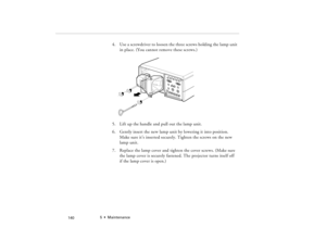 Page 1505  •  Maintenance
            140
4. Use a screwdriver to loosen the three screws holding the lamp unit 
in place. (You cannot remove these screws.) 
5. Lift up the handle and pull out the lamp unit.
6. Gently insert the new lamp unit by lowering it into position. 
Make sure it’s inserted securely. Tighten the screws on the new 
lamp unit.
7. Replace the lamp cover and tighten the cover screws. (Make sure 
the lamp cover is securely fastened. The projector turns itself off 
if the lamp cover is open.)...