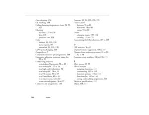 Page 174Index
            164
Case, cleaning, 136
CE Marking, 154
Ceiling, hanging the projector from, 98, 99, 
123
Cleaning
air filter, 137 to 138
lens, 136
projector case, 136
Color
balance, 91, 119, 120
menu option, 89
saturation, 91, 119, 120
COM port, changing, 106
CompuServe, 7
Computer connector pin assignments, 158
Computer, adjusting projected image for, 
88 to 91
Connecting projector
to a desktop Macintosh, 34 to 42
to a desktop PC, 22 to 28
to a high-end workstation, 52
to a laptop PC, 29 to 33
to a...