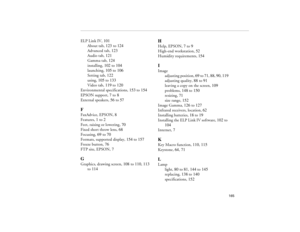 Page 175165
ELP Link IV, 101
About tab, 123 to 124
Advanced tab, 123
Audio tab, 121
Gamma tab, 124
installing, 102 to 104
launching, 105 to 106
Setting tab, 122
using, 105 to 133
Video tab, 119 to 120
Environmental specifications, 153 to 154
EPSON support, 7 to 8
External speakers, 56 to 57FFaxAdvice, EPSON, 8
Features, 1 to 2
Feet, raising or lowering, 70
Fixed short throw lens, 68
Focusing, 69 to 70
Formats, supported display, 154 to 157
Freeze button, 76
FTP site, EPSON, 7GGraphics, drawing screen, 108 to...