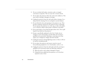 Page 20Introduction
  10
8. Do not overload wall outlets, extension cords, or integral 
convenience receptacles. This can cause fire or electric shock.
9. Do not place the projector where the cord can be walked on. This 
may result in fraying or damage to the plug.
10. Unplug the projector from the wall outlet before cleaning. Use a 
damp cloth for cleaning. Do not use liquid or aerosol cleaners.
11. Do not block the slots and openings in the projector case. They 
provide ventilation and prevent the projector...