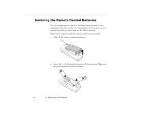 Page 281  •  Setting Up the Projector
 18
Installing the Remote Control Batteries
You can use the remote control as a wireless mouse instead of your 
computer’s mouse to control your presentation. You can also use it to 
control the projector menus and use the Effects buttons. 
Follow these steps to install the batteries in the remote control:
1. Slide off the battery compartment cover.
2. Insert the two AA batteries included with the projector. Make sure 
the polarity of the batteries is correct.
80009000.book...