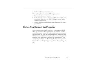 Page 29Before You Connect the Projector
19
3. Replace the battery compartment cover.
When replacing batteries, take the following precautions:p
Do not mix old and new batteries.
p
Replace batteries as soon as they run out. If the batteries leak, wipe 
away battery fluid with a soft cloth. If fluid gets on your hands, 
wash them immediately.
p
Remove batteries if you will not be using the projector for a long 
period of time.
Before You Connect the Projector
Before you start connecting the projector to your...