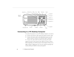 Page 321  •  Setting Up the Projector
 22
Connecting to a PC Desktop Computer
 
To connect the projector to your PC desktop computer, you need to:
p
Connect the projector video cable and computer monitor cable
p
Connect the mouse and/or serial cable (if you want to use the 
remote control as a mouse or use the ELP Link IV software)
p
Connect the audio cable (if you’ll be projecting with audio)
Follow the steps in each section for the cables you need to connect. 
Before beginning, turn off the projector and...