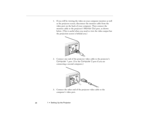 Page 341  •  Setting Up the Projector
 24
1. If you will be viewing the video on your computer monitor as well 
as the projector screen, disconnect the monitor cable from the 
video port on the back of your computer. Then connect the 
monitor cable to the projector’s Monitor Out port, as shown 
below. (This is useful when you need to view the video output but 
the projection screen is behind you.) 
2. Connect one end of the projector video cable to the projector’s 
Computer 1 port. (Use the Computer 2 port if...