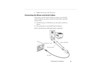 Page 35Connecting to a Computer
25
4. Tighten the screws on all connectors.
Connecting the Mouse and Serial Cables
If you want to use the remote control as a mouse or use the ELP 
Link IV software, you need to connect the main cable. It provides 
connectors for:p
The PS/2 mouse or USB cable (to use the remote control as a 
mouse)
p
The serial cable (to use the ELP Link IV software)
Refer to this illustration while following the steps below. 
main cable9-pin serial cablePS/2 or USB cable
Mouse/Com 1 port...