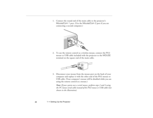 Page 361  •  Setting Up the Projector
 26
1. Connect the round end of the main cable to the projector’s 
Mouse/Com 1 port. (Use the Mouse/Com 2 port if you are 
connecting a second computer.)
2. To use the remote control as a wireless mouse, connect the PS/2 
mouse or USB cable included with the projector to the MOUSE 
terminal on the square end of the main cable.
3. Disconnect your mouse from the mouse port on the back of your 
computer and replace it with the other end of the PS/2 mouse or 
USB cable. (Your...