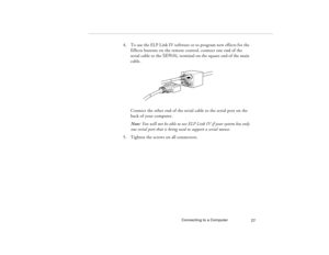 Page 37Connecting to a Computer
27
4. To use the ELP Link IV software or to program new effects for the 
Effects buttons on the remote control, connect one end of the 
serial cable to the SERIAL terminal on the square end of the main 
cable. 
Connect the other end of the serial cable to the serial port on the 
back of your computer.
Note: You will not be able to use ELP Link IV if your system has only 
one serial port that is being used to support a serial mouse.
5. Tighten the screws on all connectors....