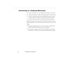 Page 441  •  Setting Up the Projector
 34
Connecting to a Desktop Macintosh 
To connect the projector to your desktop Macintosh, you need to:p
Connect the projector video cable and computer monitor cable
p
Connect the mouse and/or serial cable (if you want to use the 
remote control as a mouse or use the ELP Link IV software)
p
Connect the audio cable (if you’ll be projecting with audio)
Follow the steps in each section for the cables you need to connect. 
Before beginning, turn off the projector and computer...