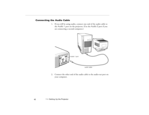 Page 521  •  Setting Up the Projector
 42
Connecting the Audio Cable
1. If you will be using audio, connect one end of the audio cable to 
the Audio 1 port on the projector. (Use the Audio 2 port if you 
are connecting a second computer.)   
2. Connect the other end of the audio cable to the audio-out port on 
your computer. 
audio cable Audio 1 port
80009000.book  Page 42  Monday, November 1, 1999  9:35 AM 