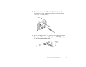 Page 59Connecting to a Computer
49
1. Connect the round end of the main cable to the projector’s 
Mouse/Com 1 port. (Use the Mouse/Com 2 port if you are 
connecting a second computer.)
2. To use the remote control as a wireless mouse, connect one end of 
the projector’s Mac mouse or USB cable to the MOUSE terminal 
on the large end of the main cable.
80009000.book  Page 49  Monday, November 1, 1999  9:35 AM 