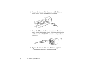 Page 601  •  Setting Up the Projector
 50
3. Connect the other end of the Mac mouse or USB cable to the 
mouse or USB port on the back of the PowerBook.
4. To use the ELP Link IV software or program new effects for the 
Effects buttons on the remote control, connect one end of the Mac 
serial cable to the MAC SERIAL terminal on the large end of the 
main cable. 
5. Connect the other end of the serial cable to the  printer/ 
modem port on the back of your PowerBook.
80009000.book  Page 50  Monday, November 1,...