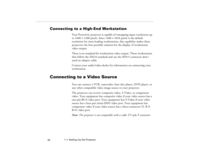 Page 621  •  Setting Up the Projector
 52
Connecting to a High-End Workstation
Your PowerLite projector is capable of remapping input resolutions up 
to 1600
´1200 pixels. Since 1280
´1024 pixels is the default 
resolution for most leading workstations, this capability makes these 
projectors the best portable solution for the display of workstation 
video output.
There is no standard for workstation video output. Those workstations 
that follow the SXGA standard and use the HD15 connector don’t 
need an...