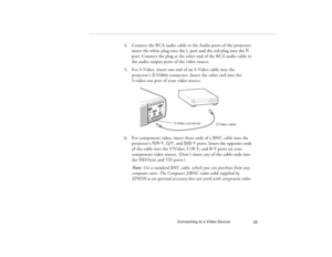 Page 65Connecting to a Video Source
55
4. Connect the RCA audio cable to the Audio ports of the projector: 
insert the white plug into the L port and the red plug into the R 
port. Connect the plug at the other end of the RCA audio cable to 
the audio output ports of the video source. 
5. For S-Video, insert one end of an S-Video cable into the 
projector’s S-Video connector. Insert the other end into the 
S-video-out port of your video source.
6. For component video, insert three ends of a BNC cable into the...