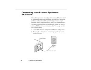 Page 661  •  Setting Up the Projector
 56
Connecting to an External Speaker or 
PA System 
  
Although the projector’s internal speakers are enough for most small- 
or medium-size rooms, you can connect the projector to an external 
speaker or public address (PA) system for large rooms or to gain 
maximum benefit from the projector’s built-in 3D sound function.
To connect the projector to an external sound system, you need to 
obtain an RCA-to-3.5 mm stereo audio cable. You can get one from 
your computer...