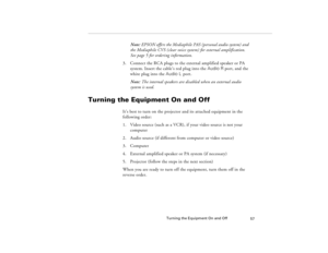 Page 67Turning the Equipment On and Off
57
Note: EPSON offers the Mediaphile PAS (personal audio system) and 
the Mediaphile CVS (clear voice system) for external amplification. 
See page 5 for ordering information.
3. Connect the RCA plugs to the external amplified speaker or PA 
system. Insert the cable’s red plug into the Audio R port, and the 
white plug into the Audio L port.
Note: The internal speakers are disabled when an external audio 
system is used.
Turning the Equipment On and Off
It’s best to turn...