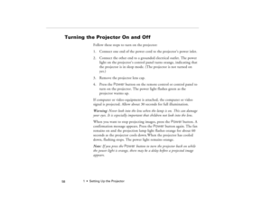 Page 681  •  Setting Up the Projector
 58
Turning the Projector On and Off
Follow these steps to turn on the projector:
1. Connect one end of the power cord to the projector’s power inlet. 
2. Connect the other end to a grounded electrical outlet. The power 
light on the projector’s control panel turns orange, indicating that 
the projector is in sleep mode. (The projector is not turned on 
yet.)
3. Remove the projector lens cap. 
4. Press the Power button on the remote control or control panel to 
turn on the...