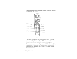 Page 842  •  Using the Projector
            74
Additional remote control options are available by opening the cover 
just below the Esc button.
The remote control uses a line-of-sight infrared signal. To use the 
remote control, point it toward one of the remote control receivers 
located at the front and back of the projector. (See page 62.)
You can use the remote control up to about 32.8 feet (10 meters) from 
the projector. (This distance may be shorter if the remote control 
batteries are low.) You must...