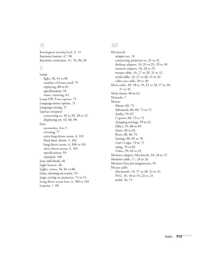 Page 119Index113
K
Kensington security lock, 5, 14
Keystone button, 47, 90
Keystone correction, 47, 70, 90, 94
L
Lamp
light, 56, 84 to 85
number of hours used, 75
replacing, 80 to 81
specifications, 94
timer, resetting, 82
Lamp ON Time option, 75
Language menu option, 71
Language setting, 57
Laptop computer
connecting to, 20 to 23, 29 to 32
displaying on, 43, 88, 90
Lens
accessories, 4 to 5
cleaning, 77
extra long throw zoom, 4, 101
fixed short throw, 5, 102
long throw zoom, 4, 100 to 101
short throw zoom, 4,...