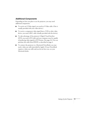 Page 17Setting Up the Projector11
Additional Components
Depending on how you plan to use the projector, you may need 
additional components:
To receive an S-Video signal, you need an S-Video cable. (One is 
usually provided with your video device.)
To receive a component video signal from a VCR or other video 
device, you need a BNC cable (usually provided with the device).
To take advantage of the projector’s Digital Visual Interface 
(DVI), you need a DVI cable and your computer must be capable 
of...