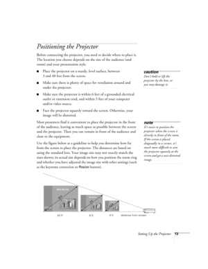 Page 19Setting Up the Projector13
Positioning the Projector
Before connecting the projector, you need to decide where to place it. 
The location you choose depends on the size of the audience (and 
room) and your presentation style.
Place the projector on a sturdy, level surface, between 
3 and 48 feet from the screen.
Make sure there is plenty of space for ventilation around and 
under the projector.
Make sure the projector is within 6 feet of a grounded electrical 
outlet or extension cord, and within 5...