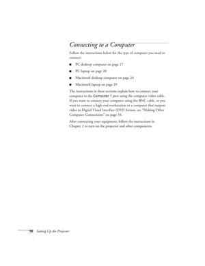 Page 2216Setting Up the Projector
Connecting to a Computer
Follow the instructions below for the type of computer you need to 
connect:
PC desktop computer on page 17
PC laptop on page 20
Macintosh desktop computer on page 24
Macintosh laptop on page 29
The instructions in these sections explain how to connect your 
computer to the 
Computer 1 port using the computer video cable. 
If you want to connect your computer using the BNC cable, or you 
want to connect a high-end workstation or a computer that...