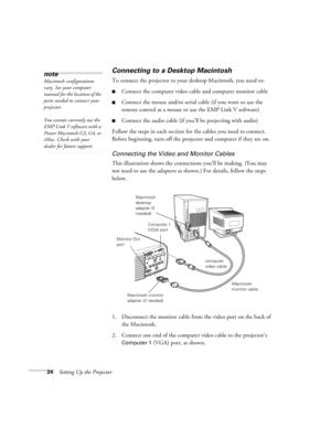 Page 3024Setting Up the Projector
Connecting to a Desktop Macintosh 
To connect the projector to your desktop Macintosh, you need to:
Connect the computer video cable and computer monitor cable
Connect the mouse and/or serial cable (if you want to use the 
remote control as a mouse or use the EMP Link V software)
Connect the audio cable (if you’ll be projecting with audio)
Follow the steps in each section for the cables you need to connect. 
Before beginning, turn off the projector and computer if they are...