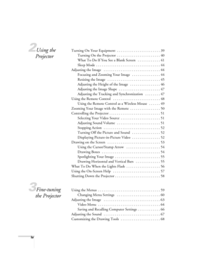 Page 4iv
2Using the 
ProjectorTurning On Your Equipment  . . . . . . . . . . . . . . . . . . . . . . . 39
Turning On the Projector  . . . . . . . . . . . . . . . . . . . . . . . 40
What To Do If You See a Blank Screen   . . . . . . . . . . . . 41
Sleep Mode  . . . . . . . . . . . . . . . . . . . . . . . . . . . . . . . . . . 44
Adjusting the Image   . . . . . . . . . . . . . . . . . . . . . . . . . . . . . . 44
Focusing and Zooming Your Image   . . . . . . . . . . . . . . . 44
Resizing the Image   . . . . . ....