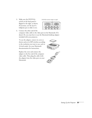 Page 31Setting Up the Projector25
3. Make sure the DVI/VGA 
switch on the back panel is 
flipped to the right, as shown. 
If necessary, use the tip of a 
ballpoint pen to slide it over. 
4. Connect the other end of the 
computer video cable to the video port on the Macintosh. If it 
doesn’t fit, you may have to use the Macintosh desktop adapter 
included with your projector. 
To use the adapter, remove its cover as 
shown and set its DIP switches according 
to the resolution you want to use, such as 
16-inch...