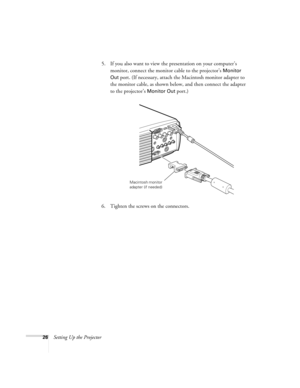 Page 3226Setting Up the Projector5. If you also want to view the presentation on your computer’s 
monitor, connect the monitor cable to the projector’s 
Monitor 
Out
 port. (If necessary, attach the Macintosh monitor adapter to 
the monitor cable, as shown below, and then connect the adapter 
to the projector’s 
Monitor Out port.)
6. Tighten the screws on the connectors.
Macintosh monitor 
adapter (if needed) 